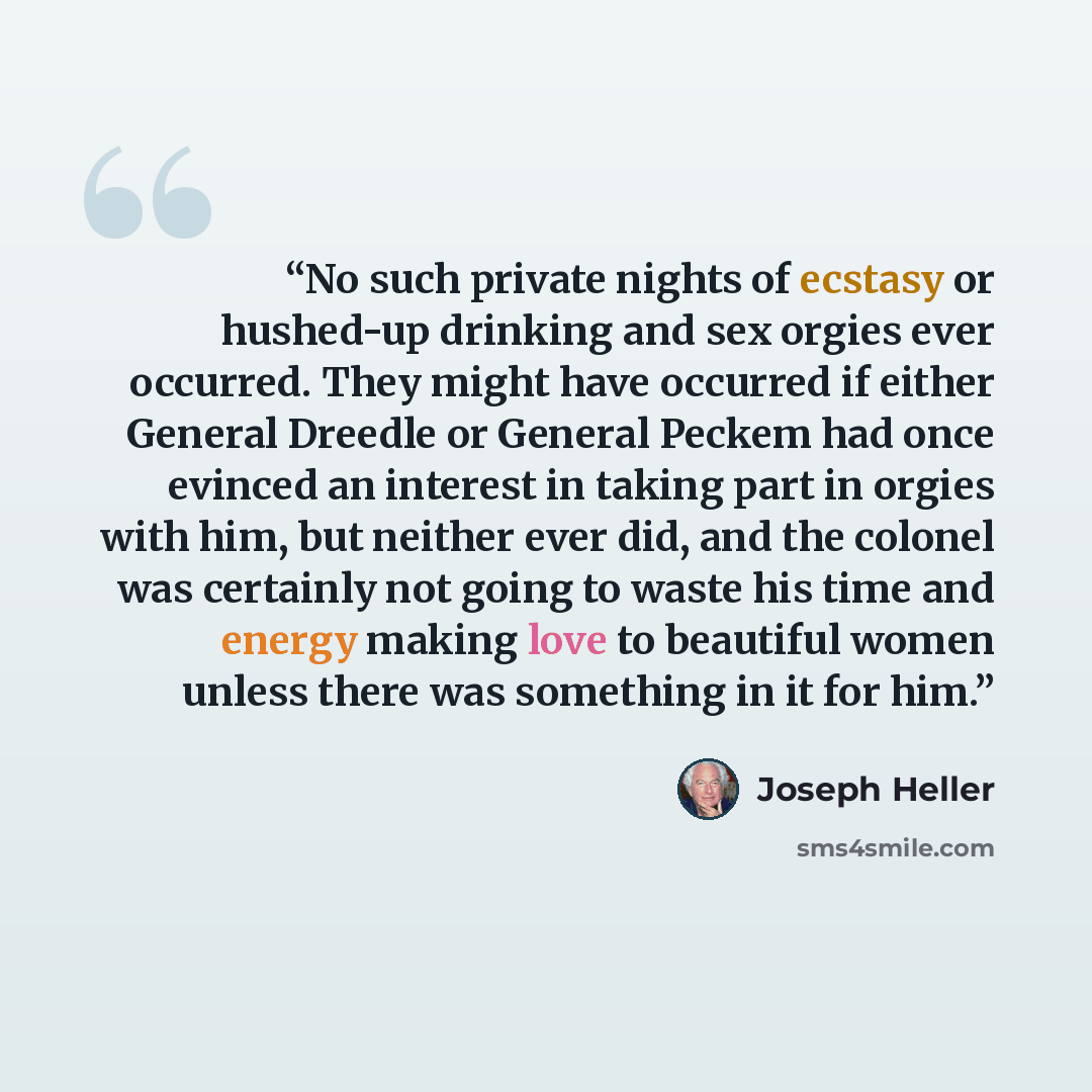 “No such private nights of ecstasy or hushed-up drinking and sex orgies ever occurred. They might have occurred if either General Dreedle or General Peckem had once evinced an interest in taking part in orgies with him, but neither ever did, and the colonel was certainly not going to waste his time…” quote by Joseph Heller