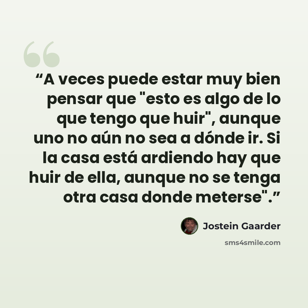 “A veces puede estar muy bien pensar que "esto es algo de lo que tengo que huir", aunque uno no aún no sea a dónde ir. Si la casa está ardiendo hay que huir de ella, aunque no se tenga otra casa donde meterse".” quote by Jostein Gaarder