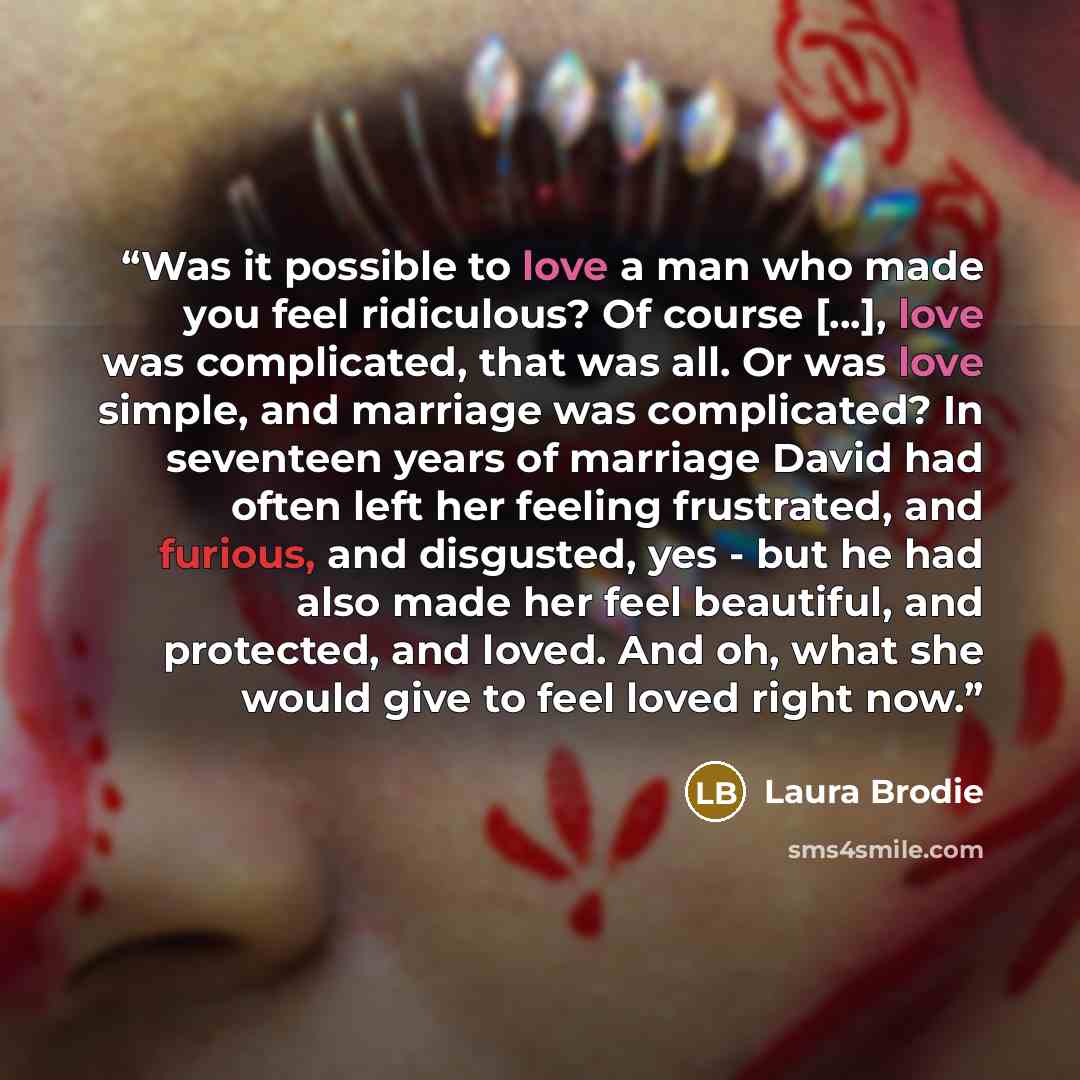 “Was it possible to love a man who made you feel ridiculous? Of course […], love was complicated, that was all. Or was love simple, and marriage was complicated? In seventeen years of marriage David had often left her feeling frustrated, and furious, and disgusted, yes - but he had also made her…” quote by Laura Brodie