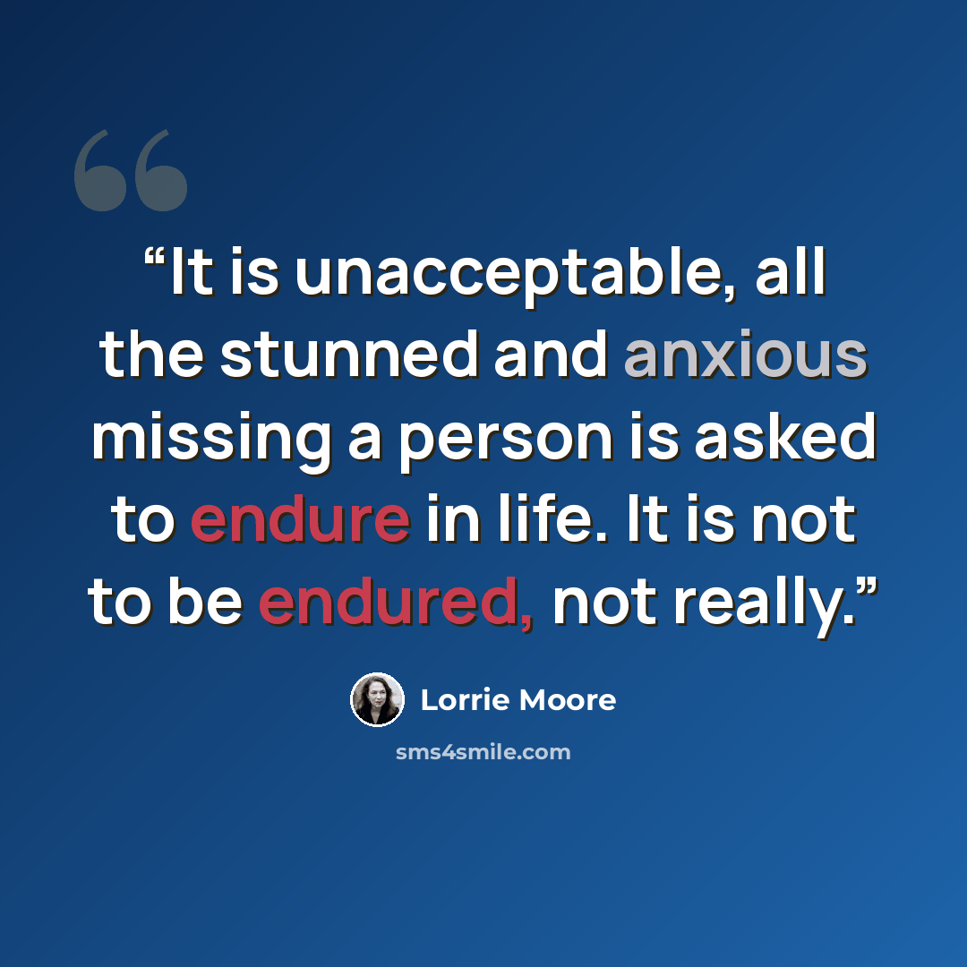 “It is unacceptable, all the stunned and anxious missing a person is asked to endure in life. It is not to be endured, not really.” quote by Lorrie Moore