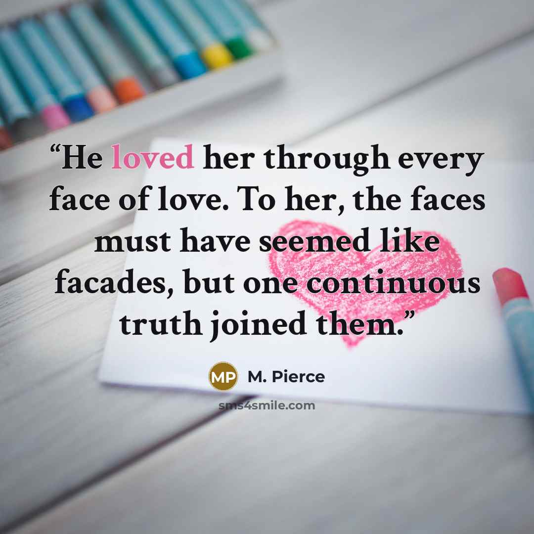 “He loved her through every face of love. To her, the faces must have seemed like facades, but one continuous truth joined them.” quote by M. Pierce