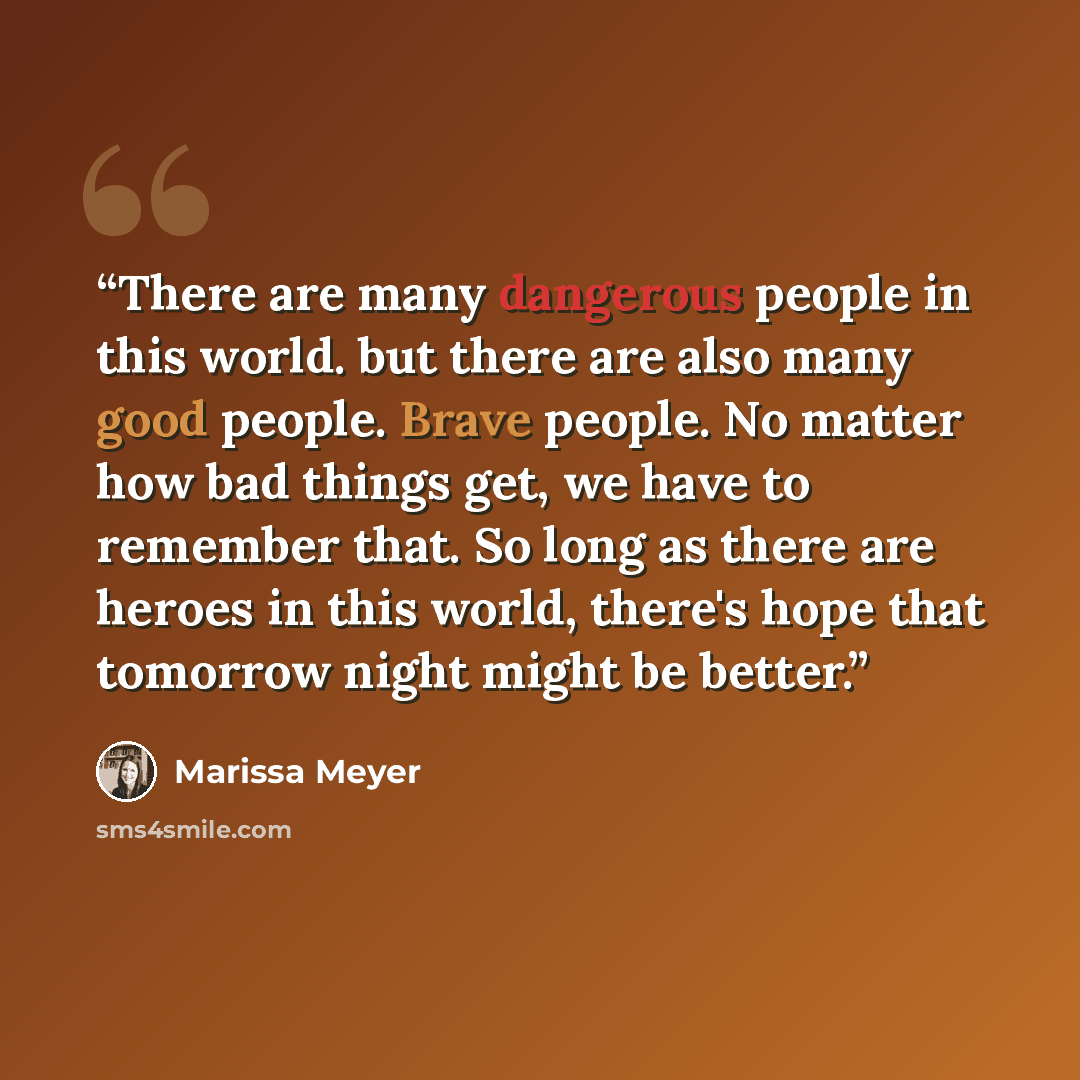 “There are many dangerous people in this world. but there are also many good people. Brave people. No matter how bad things get, we have to remember that. So long as there are heroes in this world, there's hope that tomorrow night might be better.” quote by Marissa Meyer