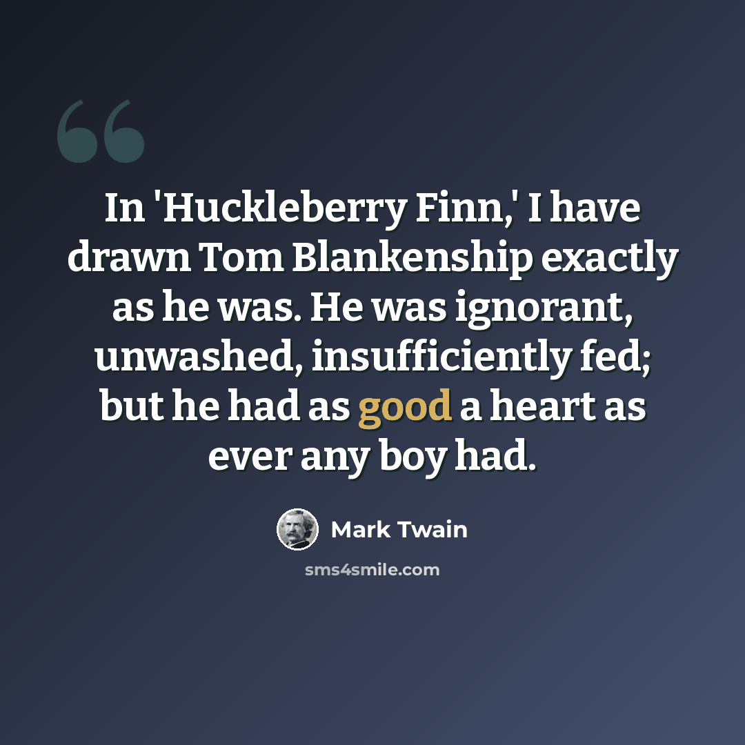 “In 'Huckleberry Finn,' I have drawn Tom Blankenship exactly as he was. He was ignorant, unwashed, insufficiently fed; but he had as good a heart as ever any boy had.” quote by Mark Twain