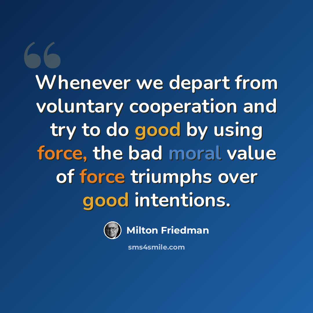 “Whenever we depart from voluntary cooperation and try to do good by using force, the bad moral value of force triumphs over good intentions.” quote by Milton Friedman