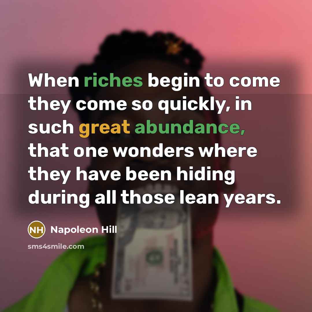 “When riches begin to come they come so quickly, in such great abundance, that one wonders where they have been hiding during all those lean years.” quote by Napoleon Hill