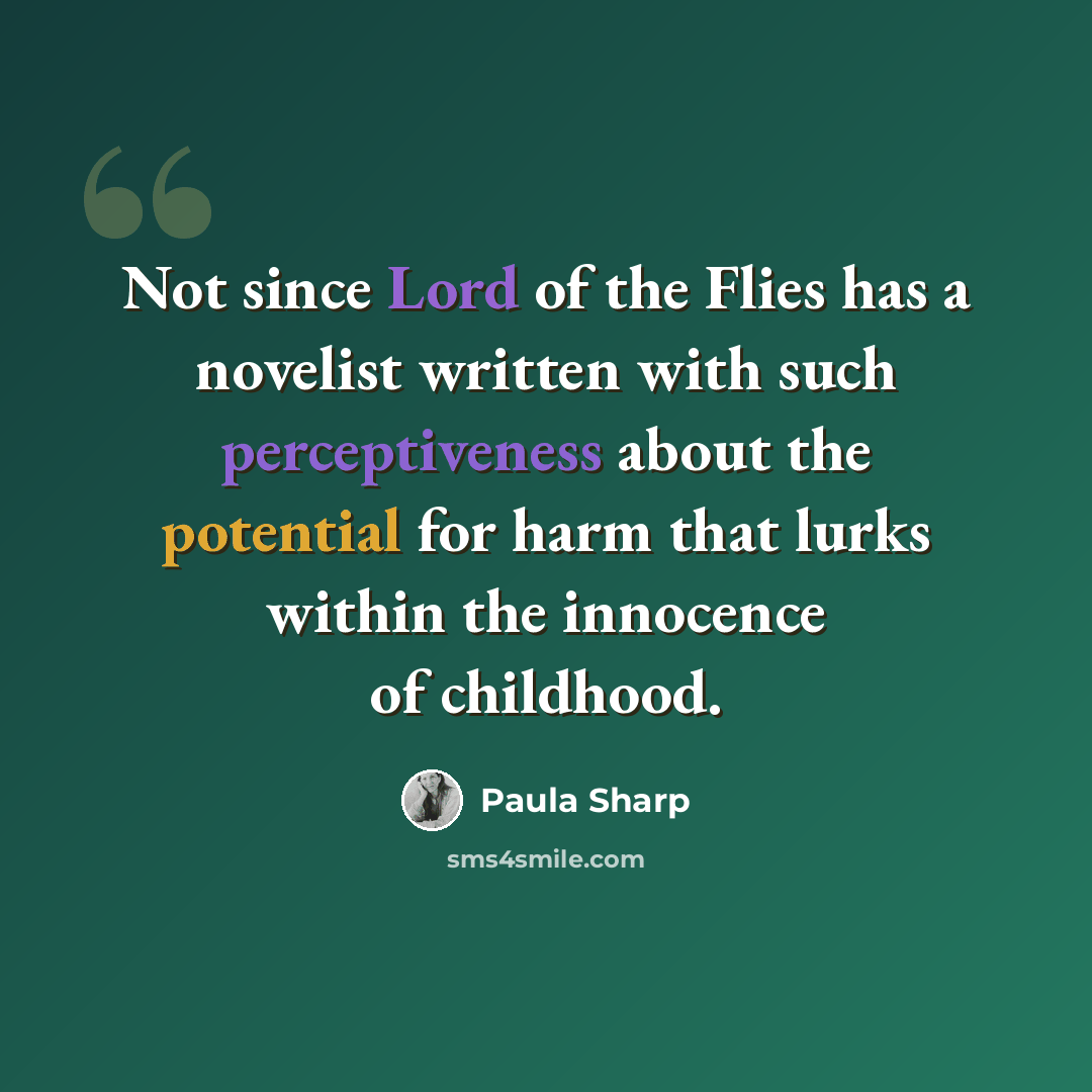 “Not since Lord of the Flies has a novelist written with such perceptiveness about the potential for harm that lurks within the innocence of childhood.” quote by Paula Sharp