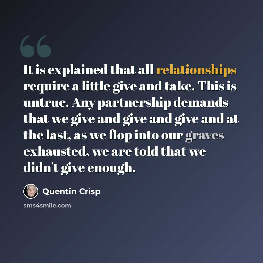“It is explained that all relationships require a little give and take. This is untrue. Any partnership demands that we give and give and give and at the last, as we flop into our graves exhausted, we are told that we didn't give enough.” quote by Quentin Crisp