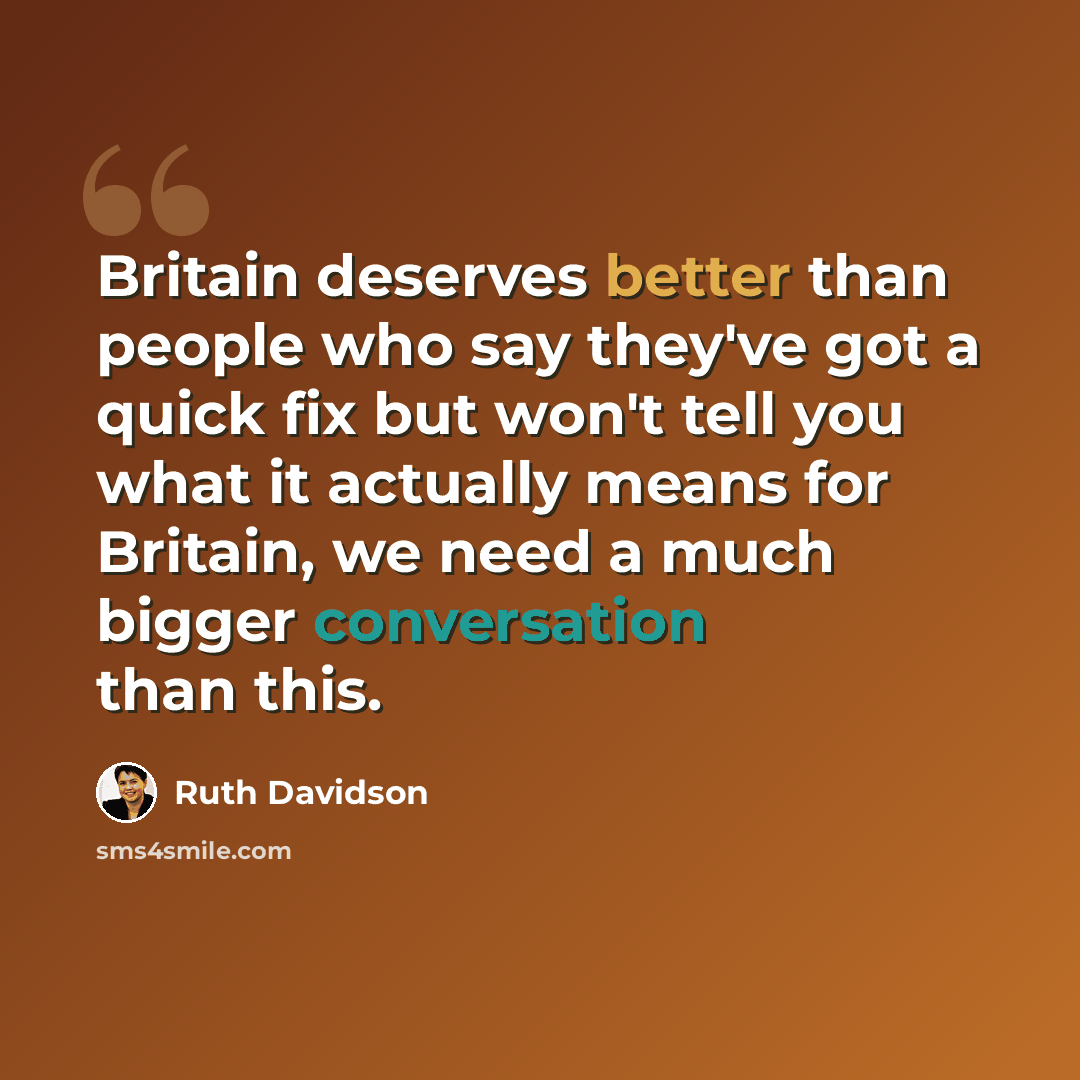 “Britain deserves better than people who say they've got a quick fix but won't tell you what it actually means for Britain, we need a much bigger conversation than this.” quote by Ruth Davidson