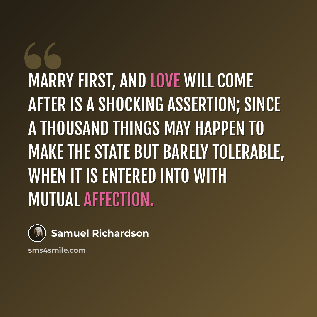 “Marry first, and love will come after is a shocking assertion; since a thousand things may happen to make the state but barely tolerable, when it is entered into with mutual affection.” quote by Samuel Richardson
