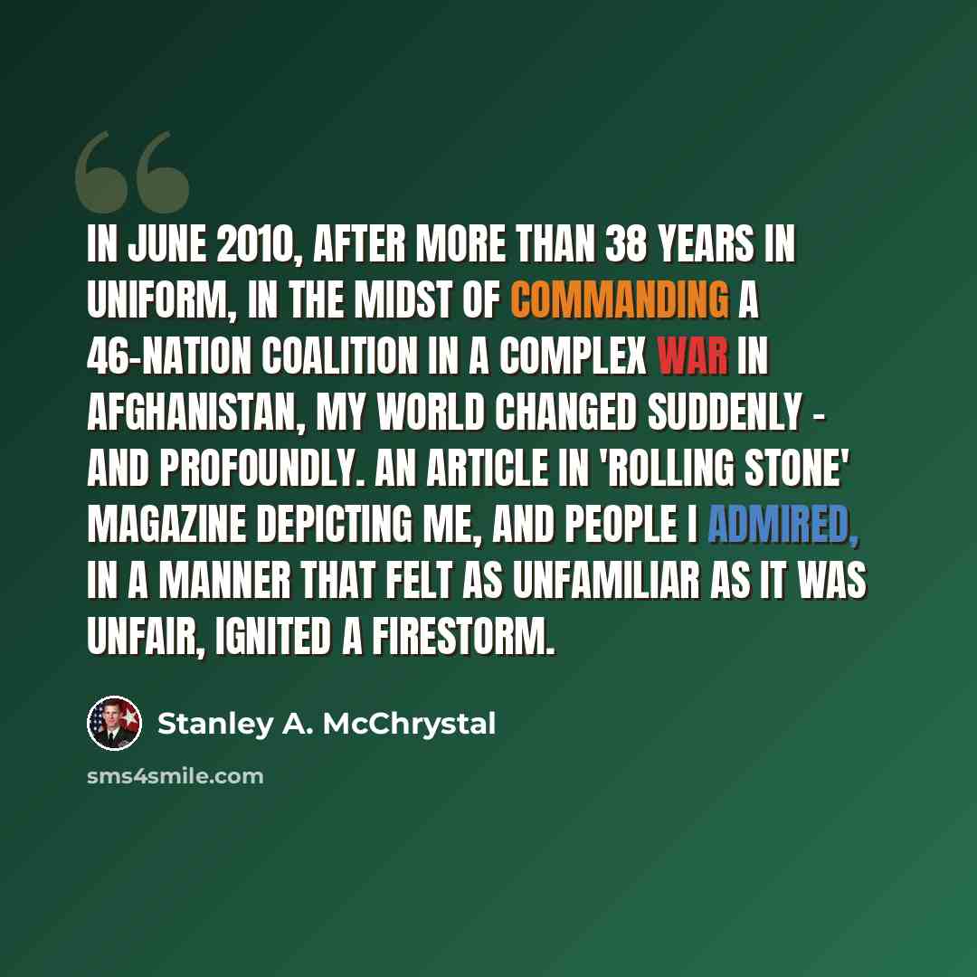 “In June 2010, after more than 38 years in uniform, in the midst of commanding a 46-nation coalition in a complex war in Afghanistan, my world changed suddenly - and profoundly. An article in 'Rolling Stone' magazine depicting me, and people I admired, in a manner that felt as unfamiliar as it was…” quote by Stanley A. McChrystal