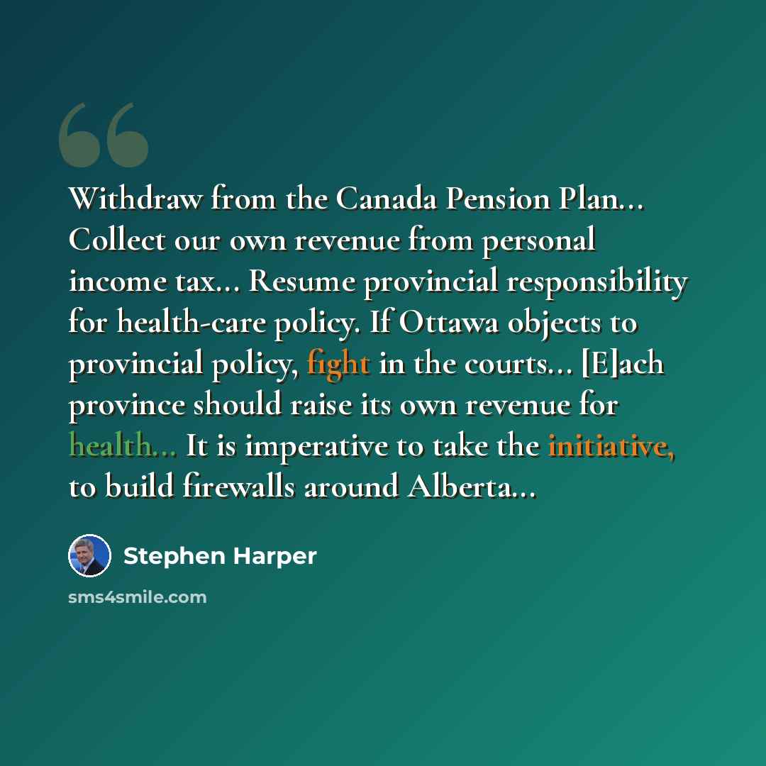 “Withdraw from the Canada Pension Plan... Collect our own revenue from personal income tax... Resume provincial responsibility for health-care policy. If Ottawa objects to provincial policy, fight in the courts... [E]ach province should raise its own revenue for health... It is imperative to take…” quote by Stephen Harper