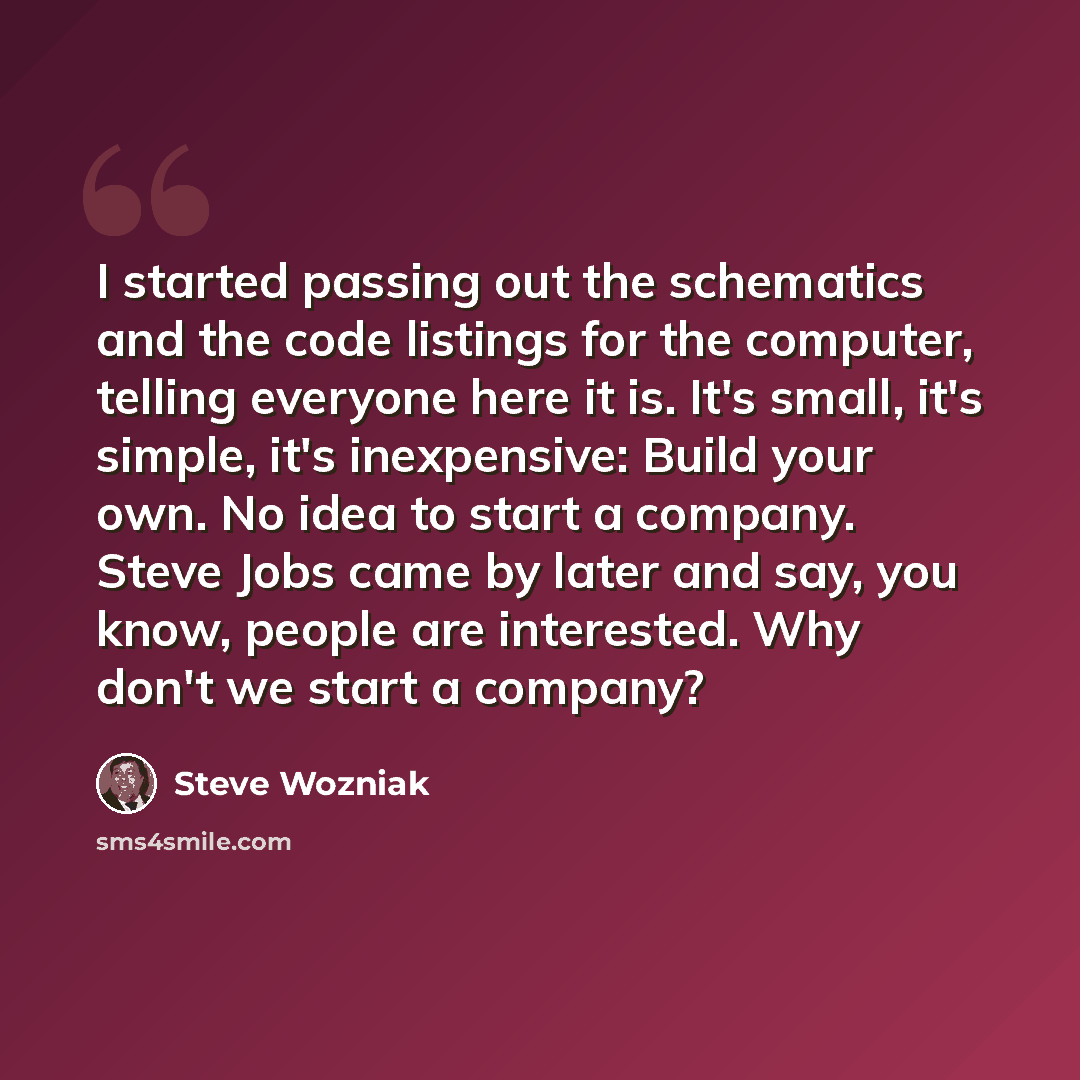 “I started passing out the schematics and the code listings for the computer, telling everyone here it is. It's small, it's simple, it's inexpensive: Build your own. No idea to start a company. Steve Jobs came by later and say, you know, people are interested. Why don't we start a company?” quote by Steve Wozniak