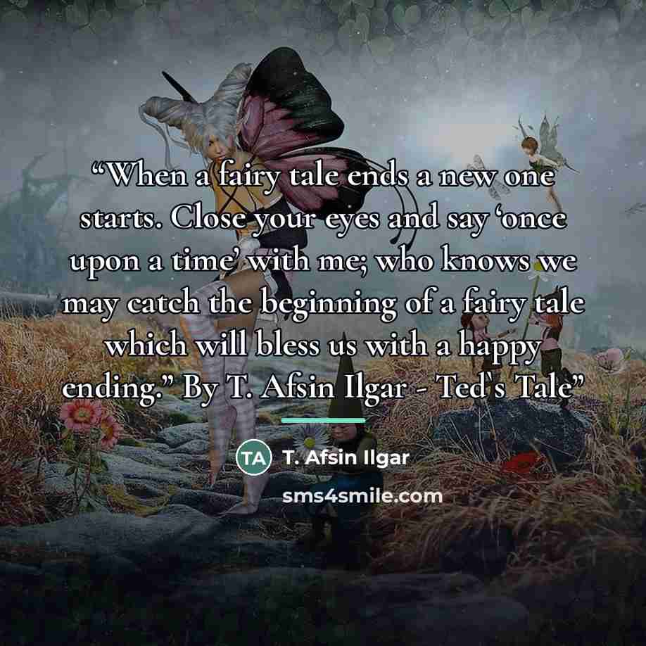 “When a fairy tale ends a new one starts. Close your eyes and say ‘once upon a time’ with me; who knows we may catch the beginning of a fairy tale which will bless us with a happy ending.” By T. Afsin Ilgar - Ted's Tale” quote by T. Afsin Ilgar