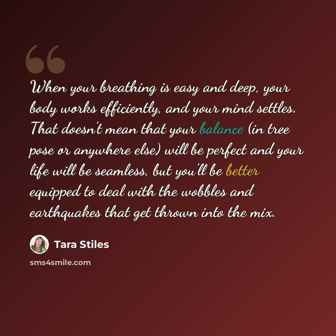 “When your breathing is easy and deep, your body works efficiently, and your mind settles. That doesn't mean that your balance (in tree pose or anywhere else) will be perfect and your life will be seamless, but you'll be better equipped to deal with the wobbles and earthquakes that get thrown into…” quote by Tara Stiles