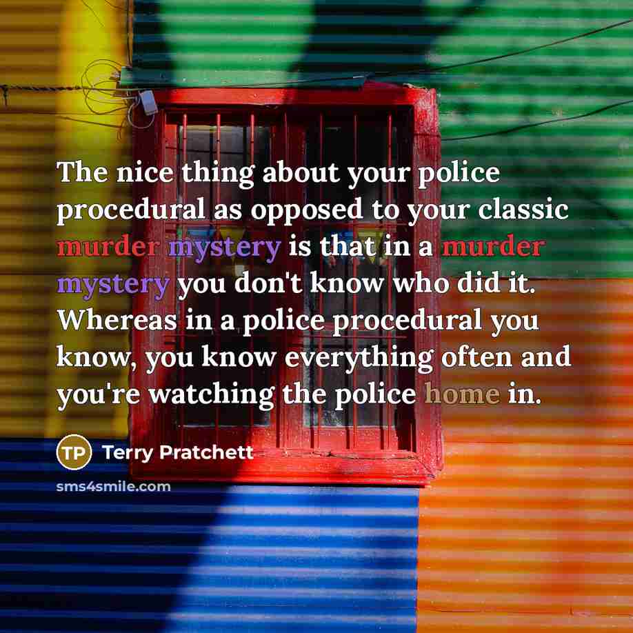 “The nice thing about your police procedural as opposed to your classic murder mystery is that in a murder mystery you don't know who did it. Whereas in a police procedural you know, you know everything often and you're watching the police home in.” quote by Terry Pratchett