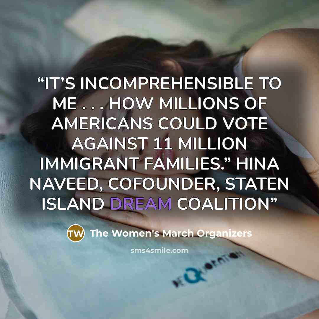 “IT’S INCOMPREHENSIBLE TO ME . . . HOW MILLIONS OF AMERICANS COULD VOTE AGAINST 11 MILLION IMMIGRANT FAMILIES.” HINA NAVEED, COFOUNDER, STATEN ISLAND DREAM COALITION” quote by The Women's March Organizers