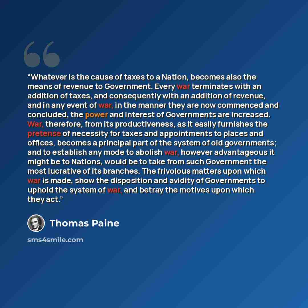 “Whatever is the cause of taxes to a Nation, becomes also the means of revenue to Government. Every war terminates with an addition of taxes, and consequently with an addition of revenue, and in any event of war, in the manner they are now commenced and concluded, the power and interest of…” quote by Thomas Paine