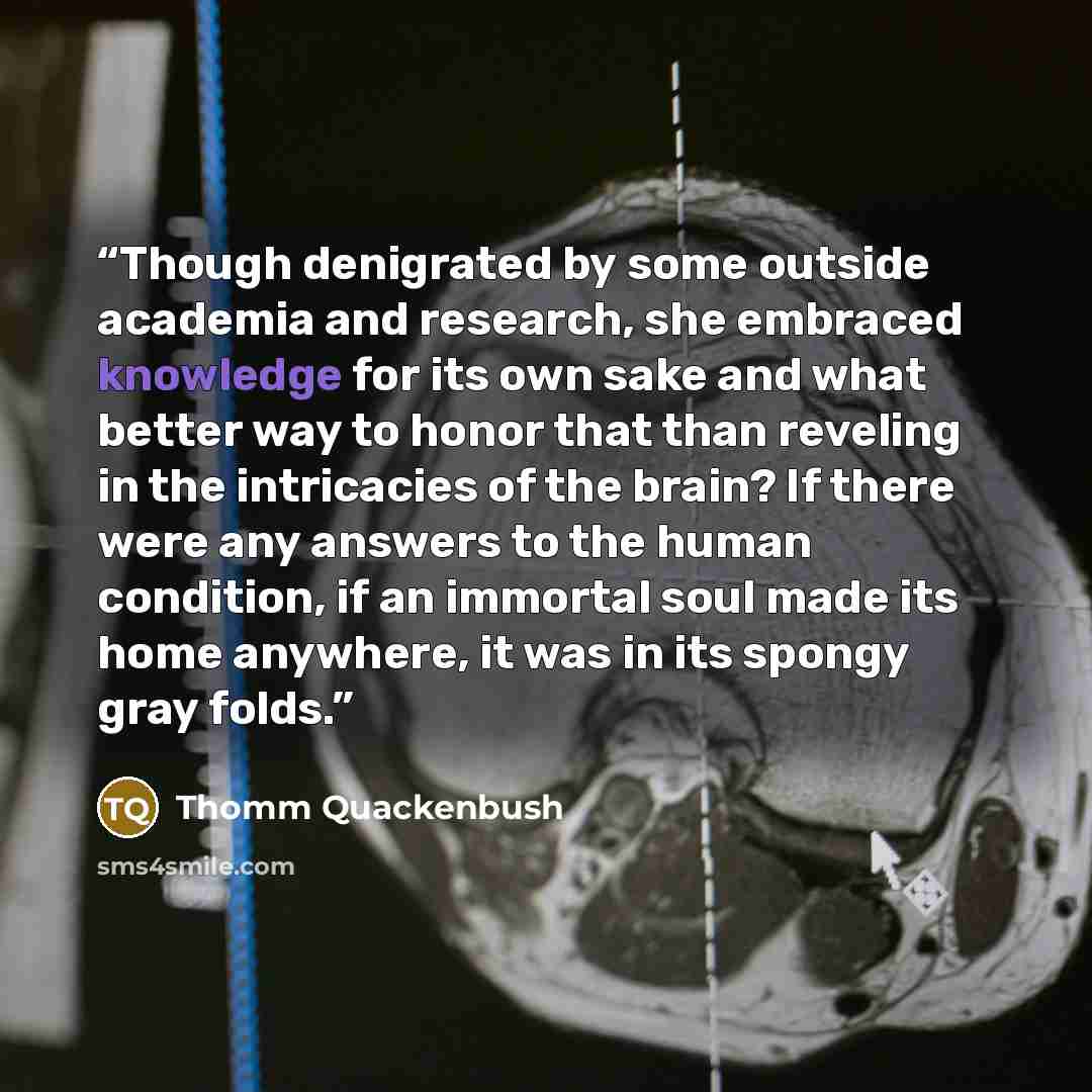 “Though denigrated by some outside academia and research, she embraced knowledge for its own sake and what better way to honor that than reveling in the intricacies of the brain? If there were any answers to the human condition, if an immortal soul made its home anywhere, it was in its spongy gray…” quote by Thomm Quackenbush