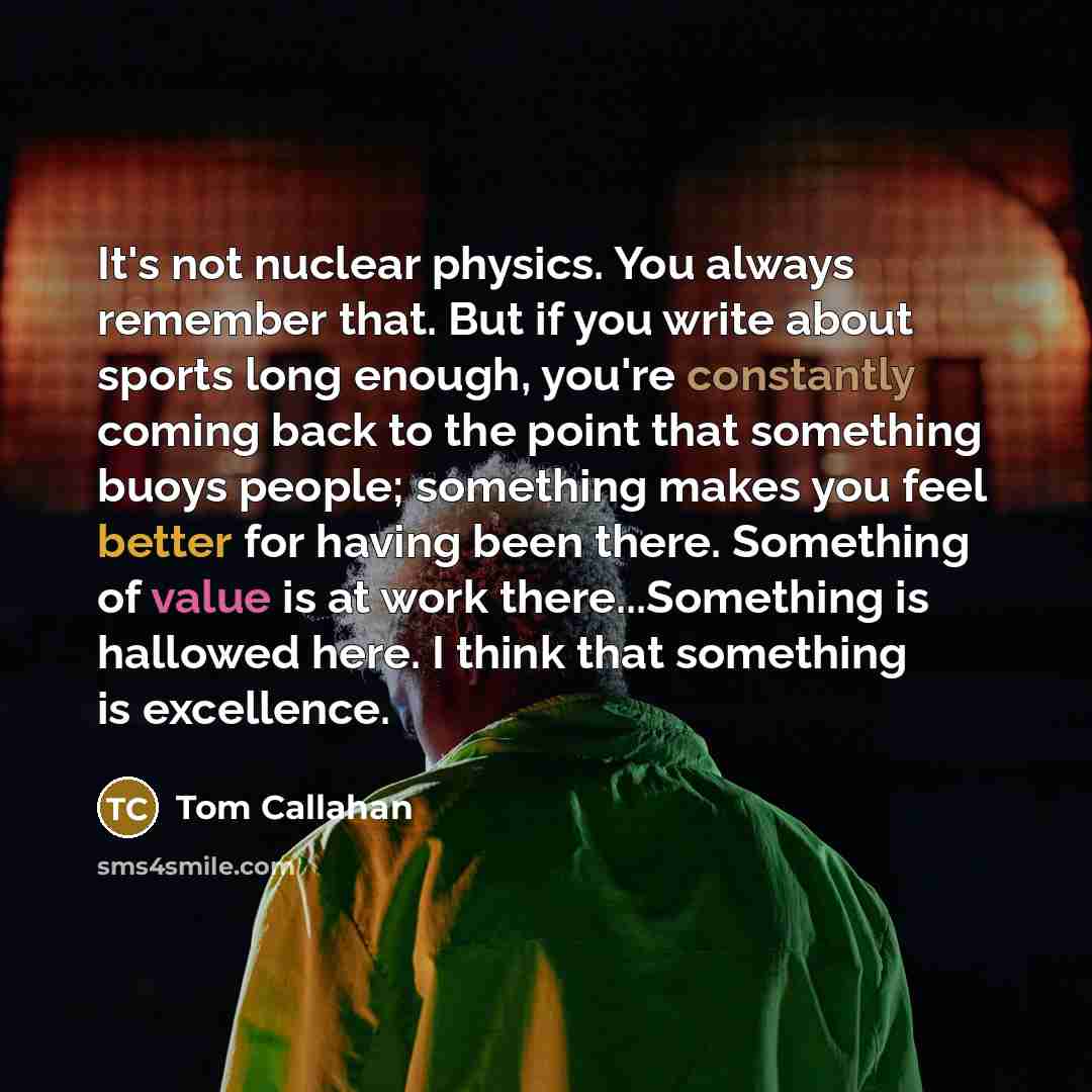 “It's not nuclear physics. You always remember that. But if you write about sports long enough, you're constantly coming back to the point that something buoys people; something makes you feel better for having been there. Something of value is at work there...Something is hallowed here. I think…” quote by Tom Callahan