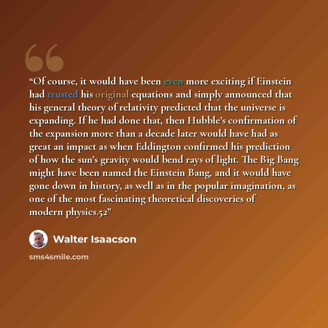“Of course, it would have been even more exciting if Einstein had trusted his original equations and simply announced that his general theory of relativity predicted that the universe is expanding. If he had done that, then Hubble’s confirmation of the expansion more than a decade later would have…” quote by Walter Isaacson