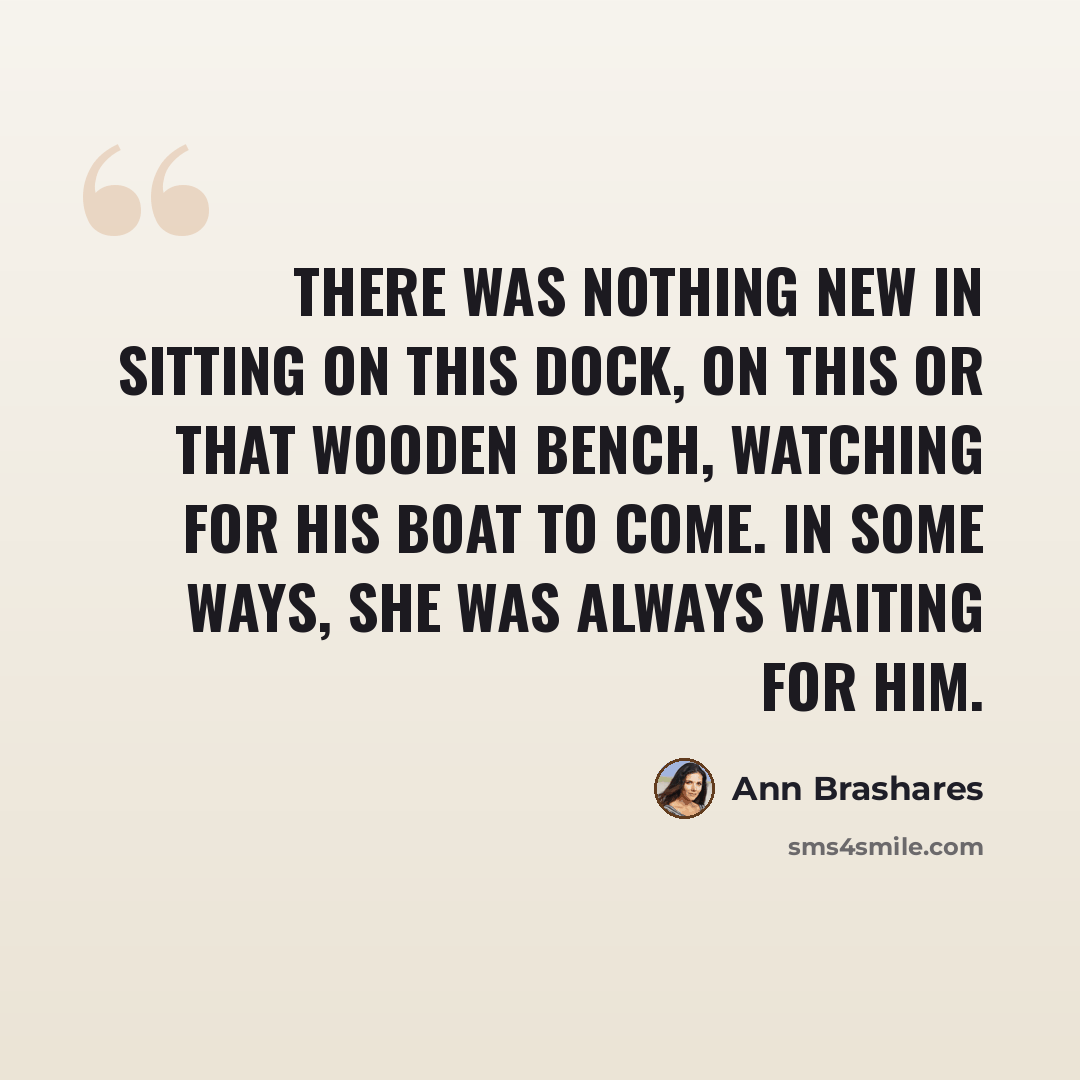 “There was nothing new in sitting on this dock, on this or that wooden bench, watching for his boat to come. In some ways, she was always waiting for him.” quote by Ann Brashares
