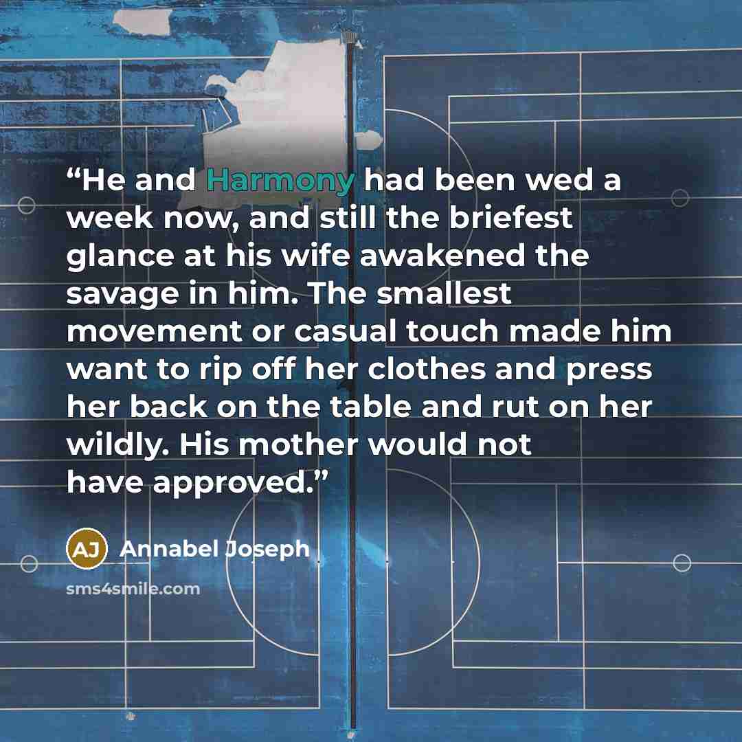 “He and Harmony had been wed a week now, and still the briefest glance at his wife awakened the savage in him. The smallest movement or casual touch made him want to rip off her clothes and press her back on the table and rut on her wildly. His mother would not have approved.” quote by Annabel Joseph