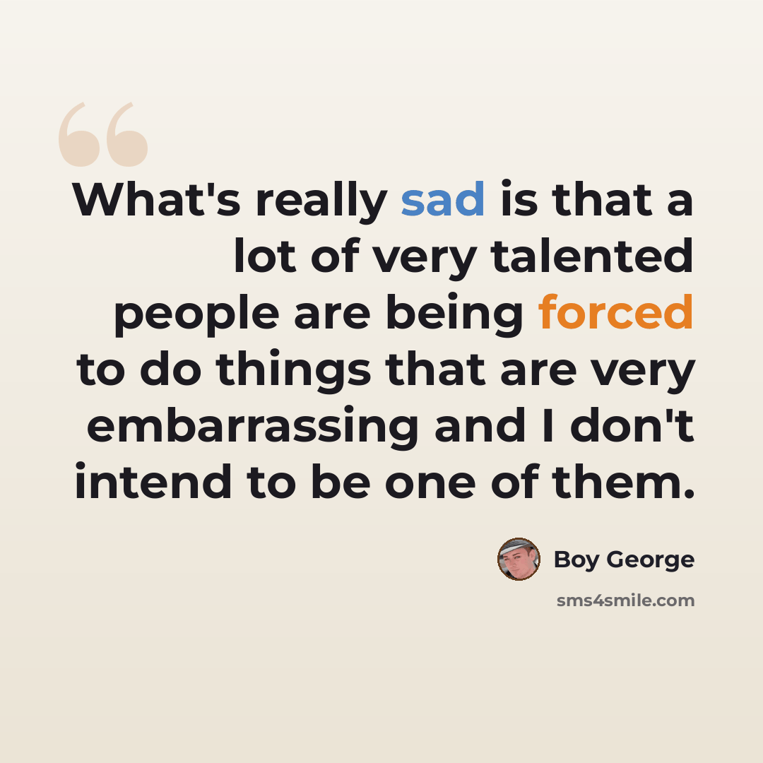 “What's really sad is that a lot of very talented people are being forced to do things that are very embarrassing and I don't intend to be one of them.” quote by Boy George