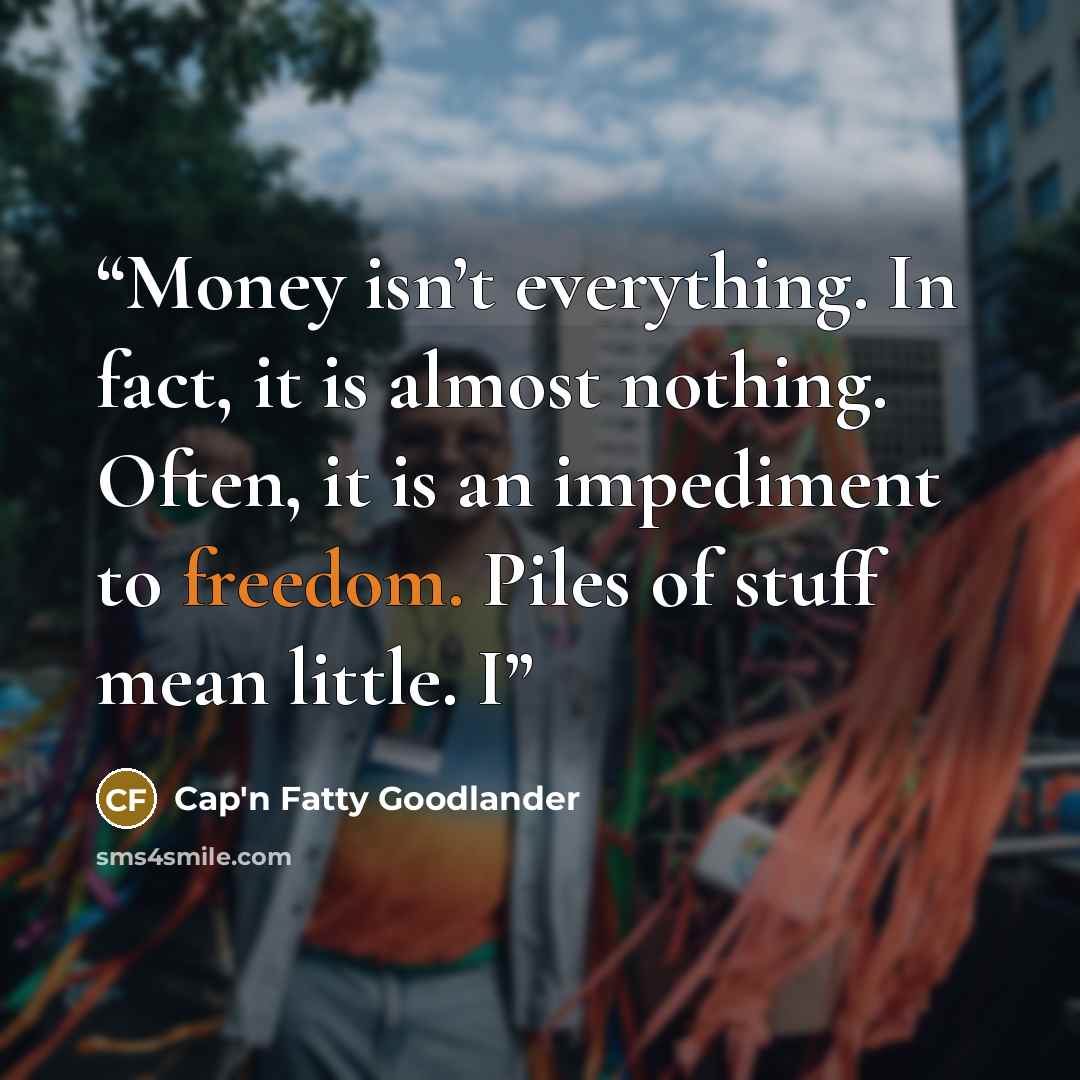 “Money isn’t everything. In fact, it is almost nothing. Often, it is an impediment to freedom. Piles of stuff mean little. I” quote by Cap'n Fatty Goodlander