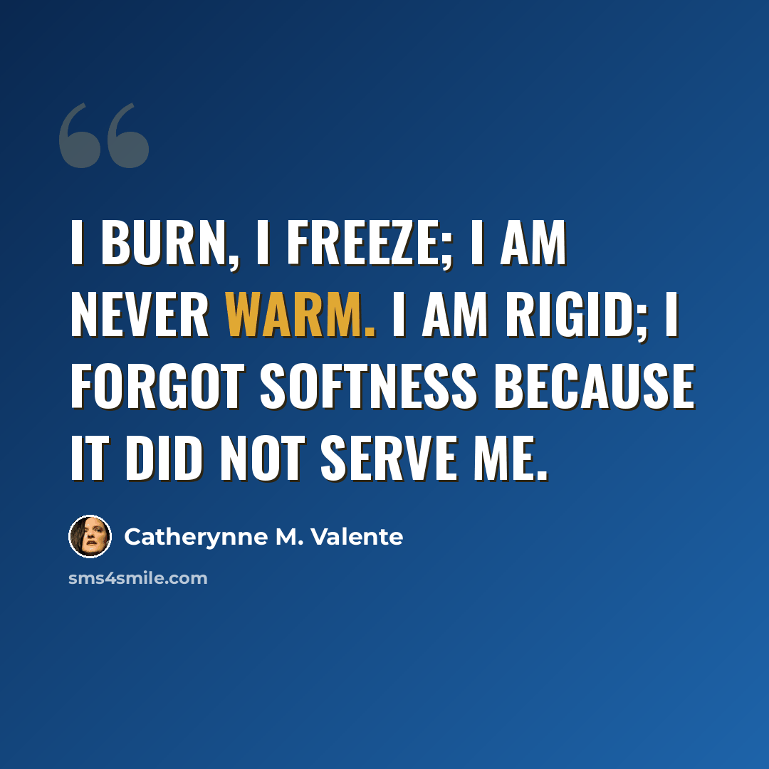 “I burn, I freeze; I am never warm. I am rigid; I forgot softness because it did not serve me.” quote by Catherynne M. Valente