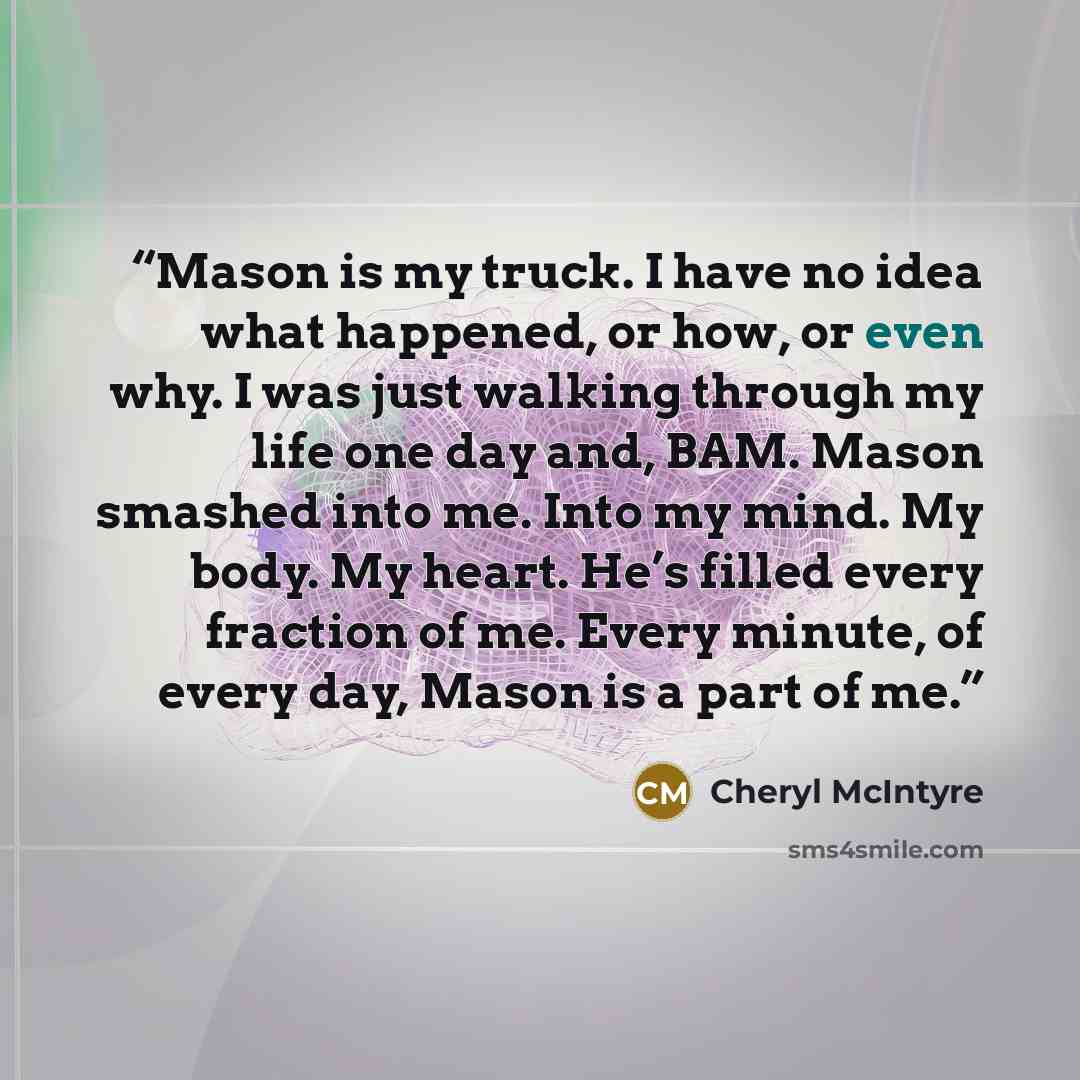 “Mason is my truck. I have no idea what happened, or how, or even why. I was just walking through my life one day and, BAM. Mason smashed into me. Into my mind. My body. My heart. He’s filled every fraction of me. Every minute, of every day, Mason is a part of me.” quote by Cheryl McIntyre