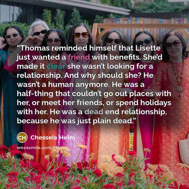 “Thomas reminded himself that Lisette just wanted a friend with benefits. She’d made it clear she wasn’t looking for a relationship. And why should she? He wasn’t a human anymore. He was a half-thing that couldn’t go out places with her, or meet her friends, or spend holidays with her. He was a…” quote by Chessela Helm