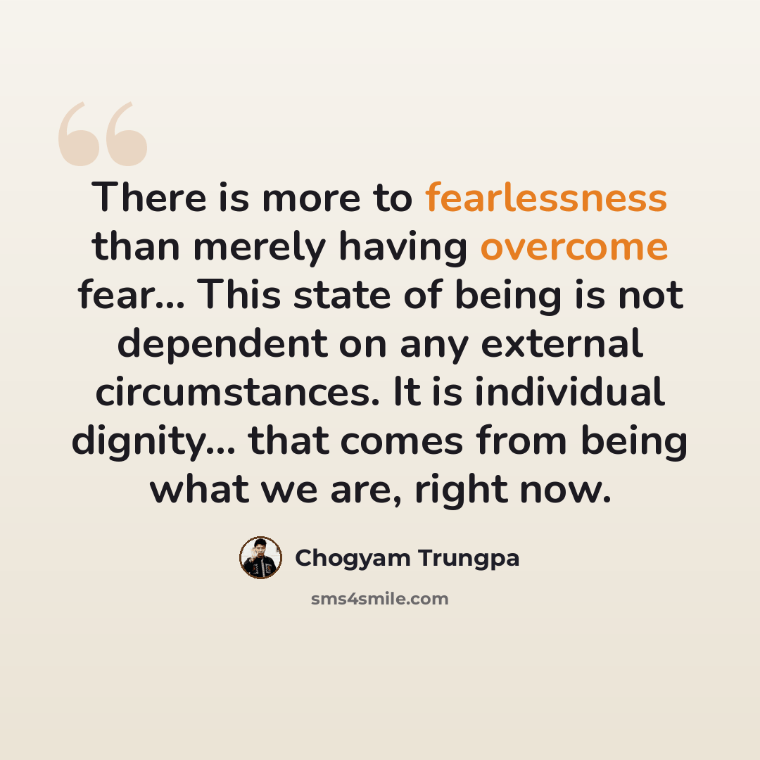 “There is more to fearlessness than merely having overcome fear... This state of being is not dependent on any external circumstances. It is individual dignity... that comes from being what we are, right now.” quote by Chogyam Trungpa