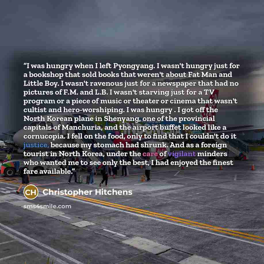 “I was hungry when I left Pyongyang. I wasn't hungry just for a bookshop that sold books that weren't about Fat Man and Little Boy. I wasn't ravenous just for a newspaper that had no pictures of F.M. and L.B. I wasn't starving just for a TV program or a piece of music or theater or cinema that…” quote by Christopher Hitchens