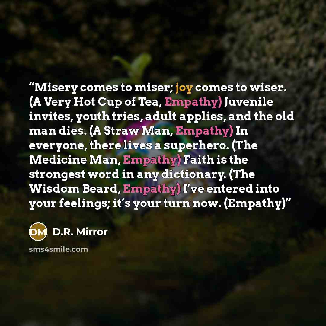 “Misery comes to miser; joy comes to wiser. (A Very Hot Cup of Tea, Empathy) Juvenile invites, youth tries, adult applies, and the old man dies. (A Straw Man, Empathy) In everyone, there lives a superhero. (The Medicine Man, Empathy) Faith is the strongest word in any dictionary. (The Wisdom Beard…” quote by D.R. Mirror