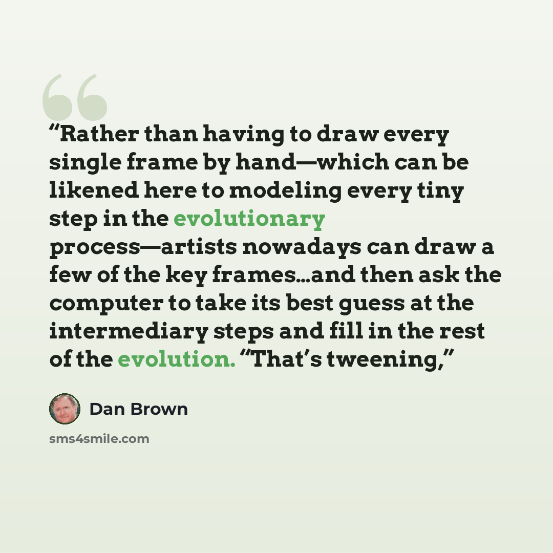 “Rather than having to draw every single frame by hand—which can be likened here to modeling every tiny step in the evolutionary process—artists nowadays can draw a few of the key frames…and then ask the computer to take its best guess at the intermediary steps and fill in the rest of the…” quote by Dan Brown