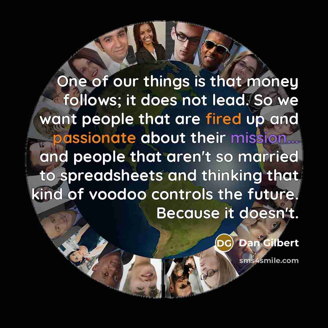 “One of our things is that money follows; it does not lead. So we want people that are fired up and passionate about their mission... and people that aren't so married to spreadsheets and thinking that kind of voodoo controls the future. Because it doesn't.” quote by Dan Gilbert