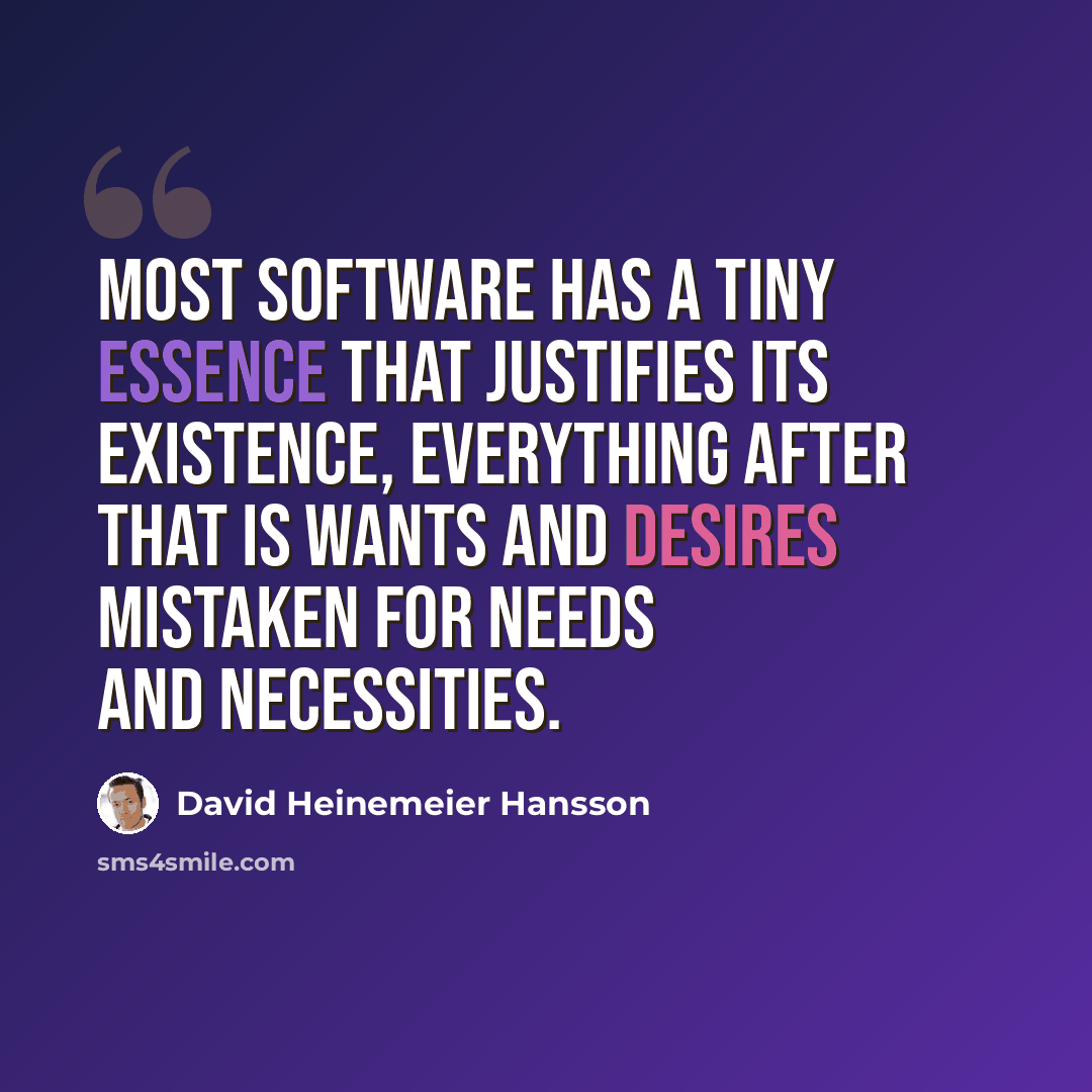 “Most software has a tiny essence that justifies its existence, everything after that is wants and desires mistaken for needs and necessities.” quote by David Heinemeier Hansson