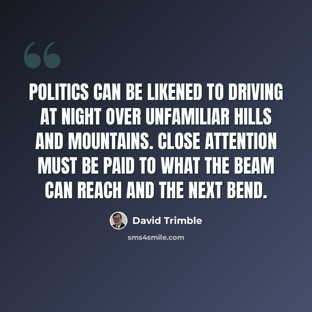 “Politics can be likened to driving at night over unfamiliar hills and mountains. Close attention must be paid to what the beam can reach and the next bend.” quote by David Trimble