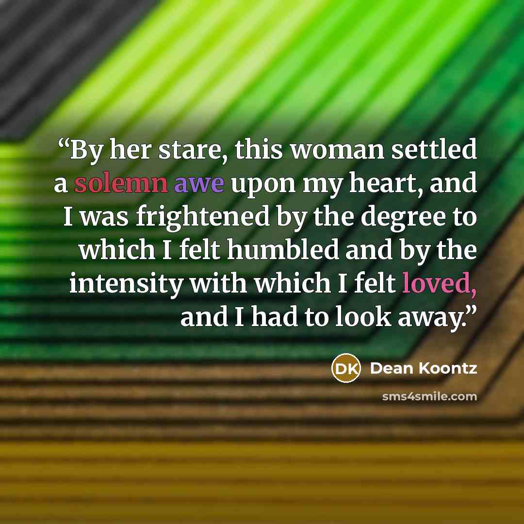 “By her stare, this woman settled a solemn awe upon my heart, and I was frightened by the degree to which I felt humbled and by the intensity with which I felt loved, and I had to look away.” quote by Dean Koontz