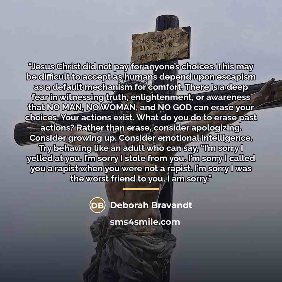 “Jesus Christ did not pay for anyone’s choices. This may be difficult to accept as humans depend upon escapism as a default mechanism for comfort. There is a deep fear in witnessing truth, enlightenment, or awareness that NO MAN, NO WOMAN, and NO GOD can erase your choices. Your actions exist. What…” quote by Deborah Bravandt