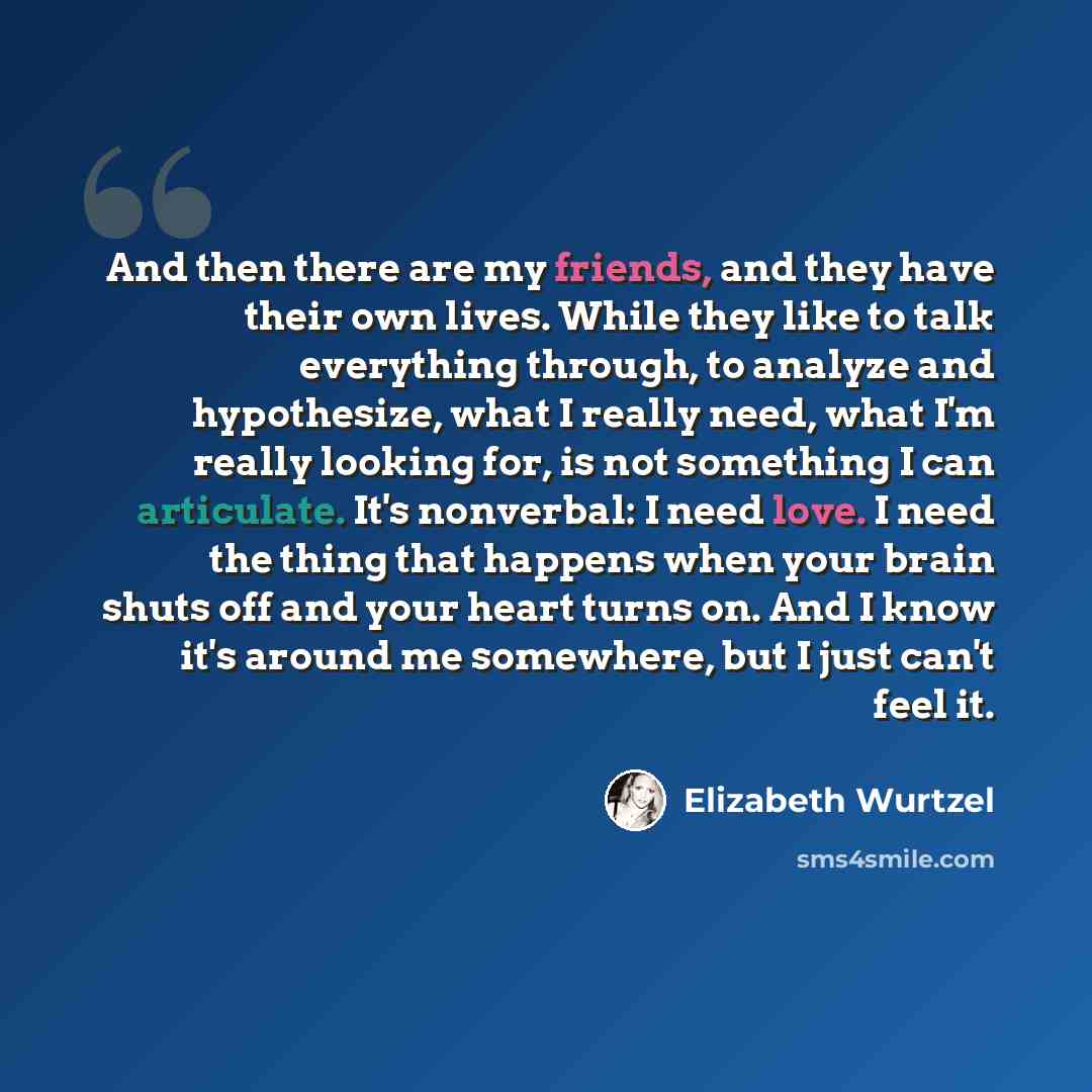 “And then there are my friends, and they have their own lives. While they like to talk everything through, to analyze and hypothesize, what I really need, what I'm really looking for, is not something I can articulate. It's nonverbal: I need love. I need the thing that happens when your brain shuts…” quote by Elizabeth Wurtzel