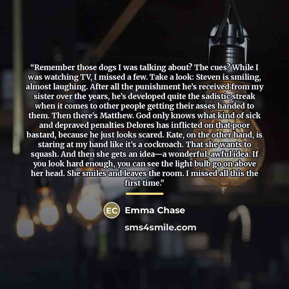 “Remember those dogs I was talking about? The cues? While I was watching TV, I missed a few. Take a look: Steven is smiling, almost laughing. After all the punishment he’s received from my sister over the years, he’s developed quite the sadistic streak when it comes to other people getting their…” quote by Emma Chase
