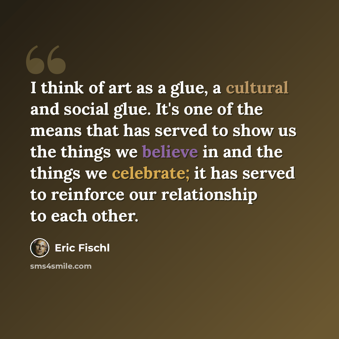 “I think of art as a glue, a cultural and social glue. It's one of the means that has served to show us the things we believe in and the things we celebrate; it has served to reinforce our relationship to each other.” quote by Eric Fischl