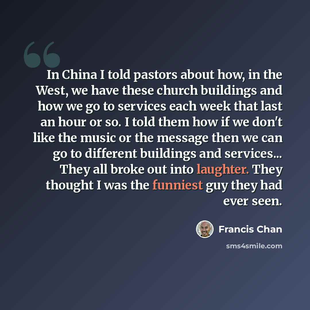 “In China I told pastors about how, in the West, we have these church buildings and how we go to services each week that last an hour or so. I told them how if we don't like the music or the message then we can go to different buildings and services... They all broke out into laughter. They thought…” quote by Francis Chan