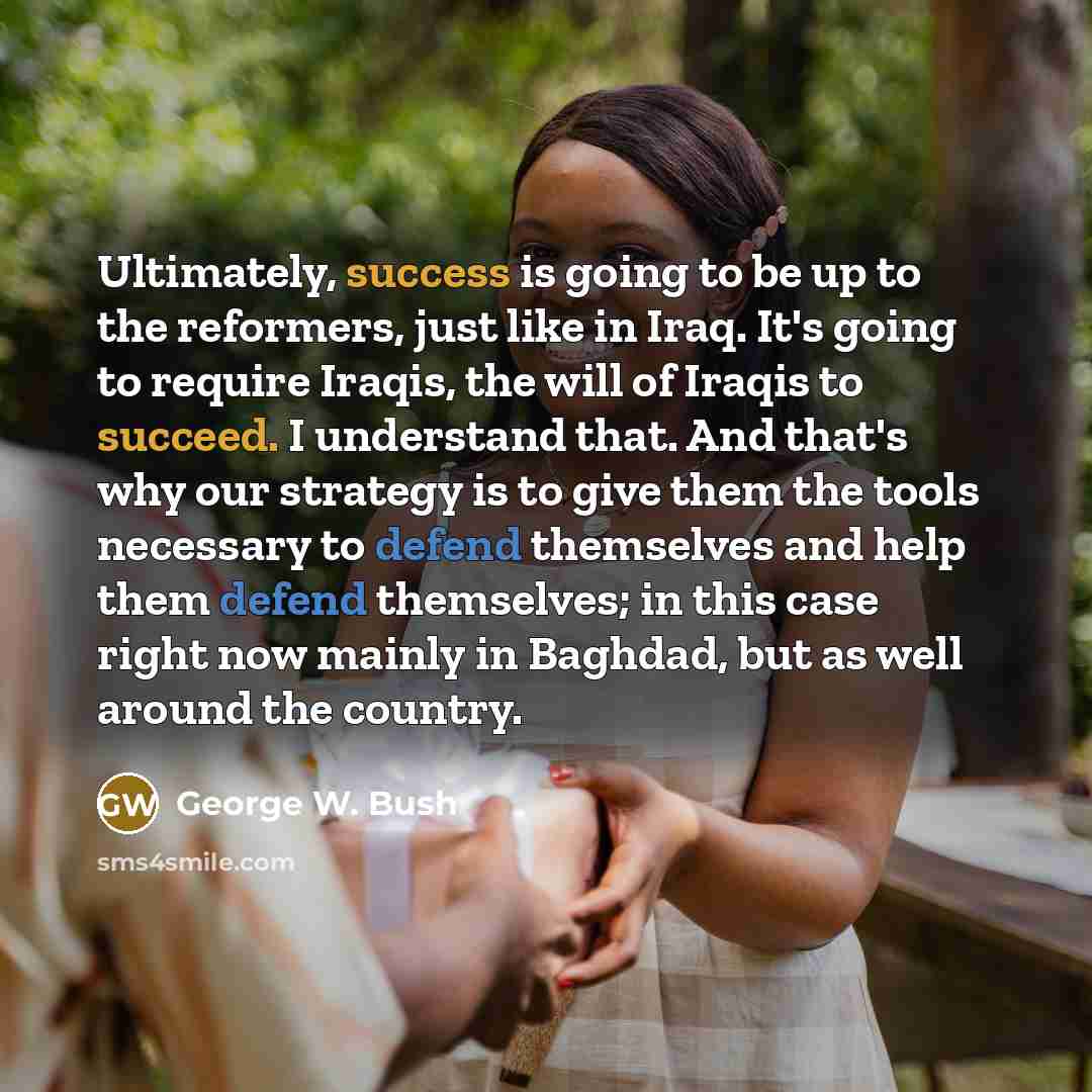 “Ultimately, success is going to be up to the reformers, just like in Iraq. It's going to require Iraqis, the will of Iraqis to succeed. I understand that. And that's why our strategy is to give them the tools necessary to defend themselves and help them defend themselves; in this case right now…” quote by George W. Bush