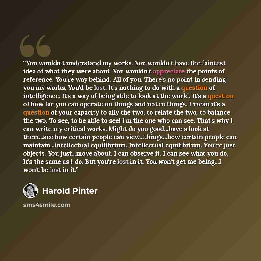 “You wouldn't understand my works. You wouldn't have the faintest idea of what they were about. You wouldn't appreciate the points of reference. You're way behind. All of you. There's no point in sending you my works. You'd be lost. It's nothing to do with a question of intelligence. It's a way of…” quote by Harold Pinter