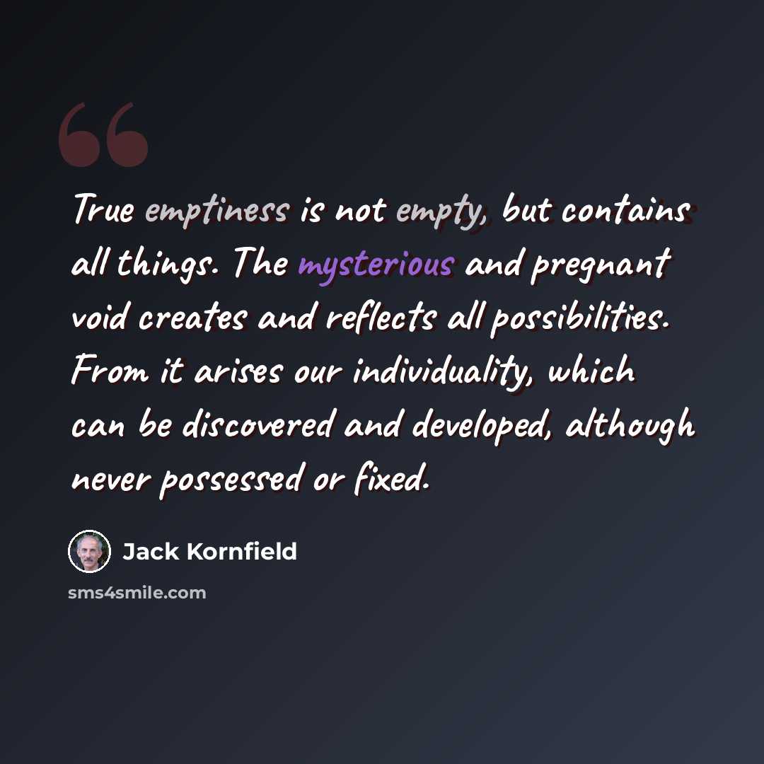 “True emptiness is not empty, but contains all things. The mysterious and pregnant void creates and reflects all possibilities. From it arises our individuality, which can be discovered and developed, although never possessed or fixed.” quote by Jack Kornfield