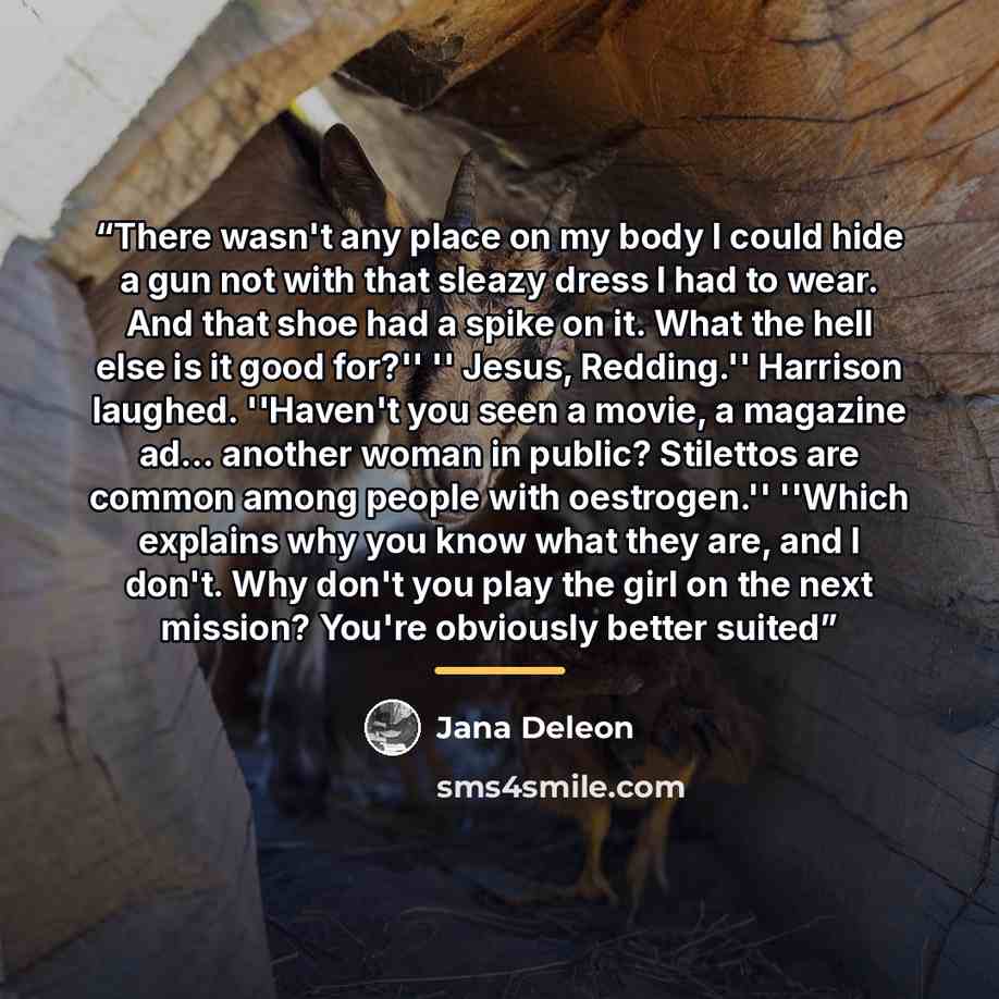 “There wasn't any place on my body I could hide a gun not with that sleazy dress I had to wear. And that shoe had a spike on it. What the hell else is it good for?'' '' Jesus, Redding.'' Harrison laughed. ''Haven't you seen a movie, a magazine ad… another woman in public? Stilettos are common among…” quote by Jana Deleon