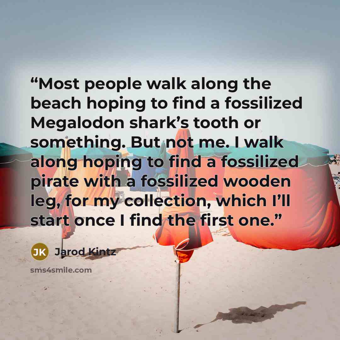 “Most people walk along the beach hoping to find a fossilized Megalodon shark’s tooth or something. But not me. I walk along hoping to find a fossilized pirate with a fossilized wooden leg, for my collection, which I’ll start once I find the first one.” quote by Jarod Kintz