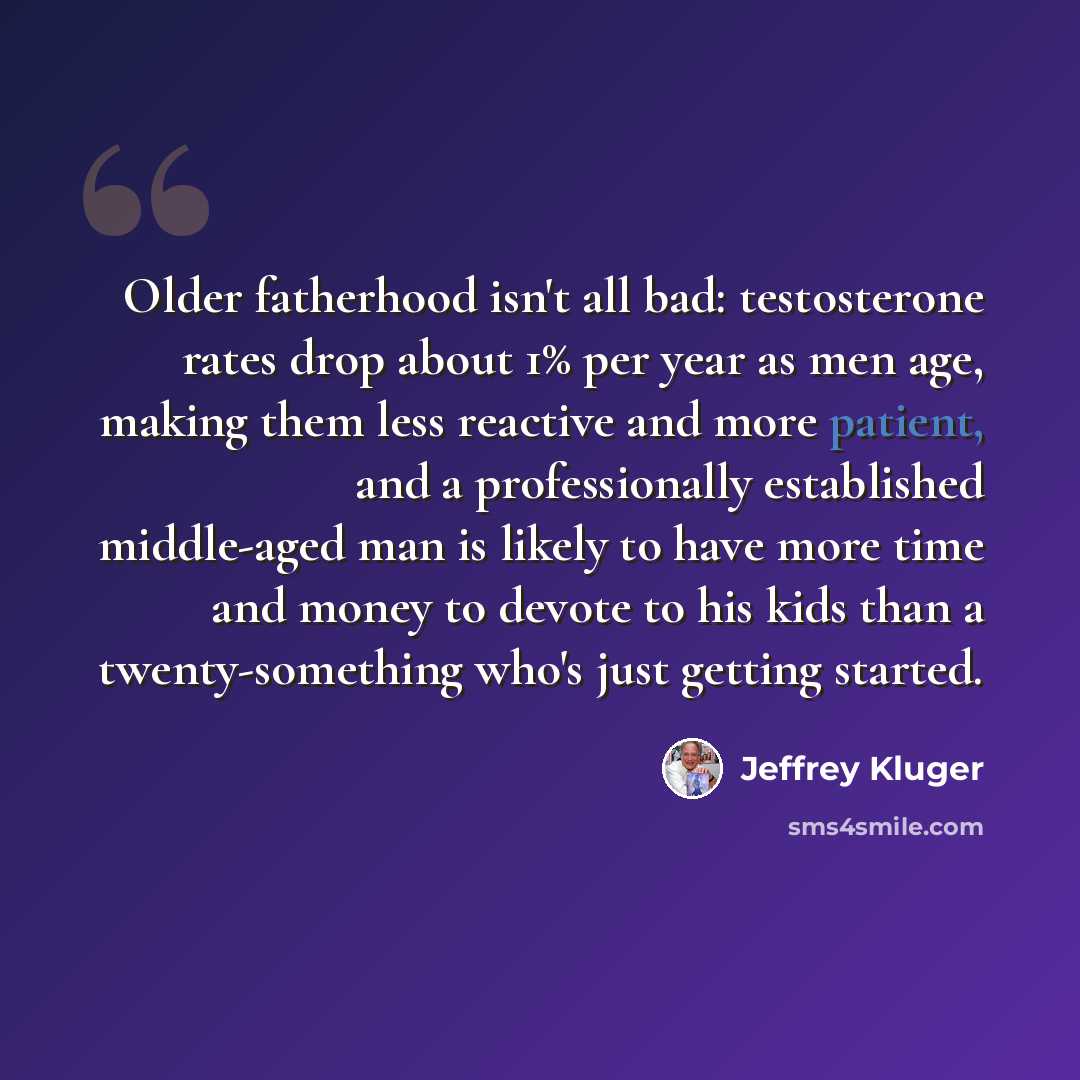 “Older fatherhood isn't all bad: testosterone rates drop about 1% per year as men age, making them less reactive and more patient, and a professionally established middle-aged man is likely to have more time and money to devote to his kids than a twenty-something who's just getting started.” quote by Jeffrey Kluger